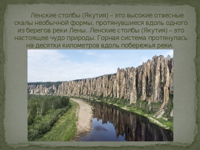  Ленские столбы (Якутия) – это высокие отвесные скалы необычной формы, протянувшиеся вдоль одного из берегов реки Лены.  Ленские столбы (Якутия) – это настоящее чудо природы. Горная система протянулась на десятки километров вдоль побережья реки. 