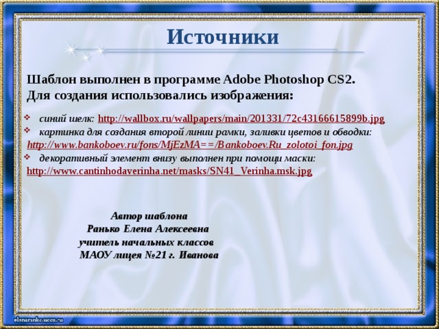 Источники Шаблон выполнен в программе Adobe Photoshop CS2. Для создания использовались изображения:  синий шелк: http://wallbox.ru/wallpapers/main/201331/72c43166615899b.jpg   картинка для создания второй линии рамки, заливки цветов и обводки: http://www.bankoboev.ru/fons/MjEzMA==/Bankoboev.Ru_zolotoi_fon.jpg  декоративный элемент внизу выполнен при помощи маски: http://www.cantinhodaverinha.net/masks/SN41_Verinha.msk.jpg     Автор шаблона Ранько Елена Алексеевна учитель начальных классов МАОУ лицея №21 г. Иванова 7761  