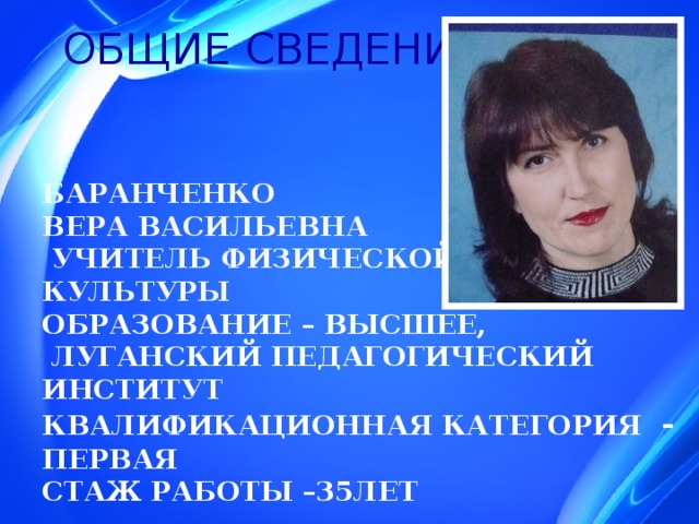 ОБЩИЕ СВЕДЕНИЯ      БАРАНЧЕНКО  ВЕРА ВАСИЛЬЕВНА  УЧИТЕЛЬ ФИЗИЧЕСКОЙ  КУЛЬТУРЫ  Образование – высшее,  луганский педагогический институт  Квалификационная категория -  первая  Стаж работы –35лет    