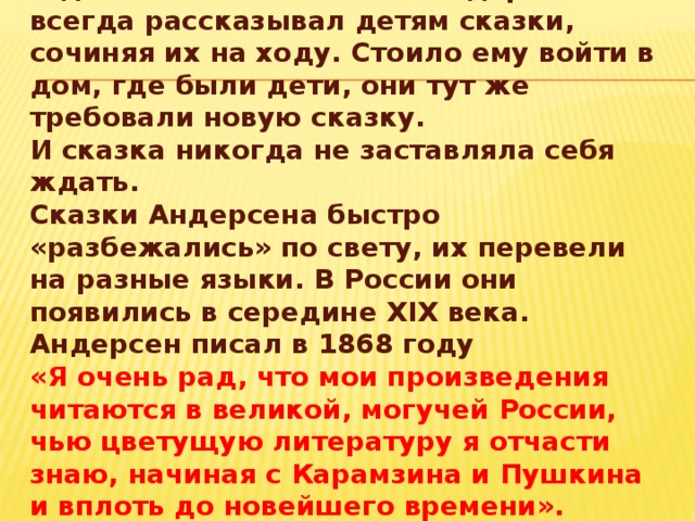 В домах своих знакомых Андерсен всегда рассказывал детям сказки, сочиняя их на ходу. Стоило ему войти в дом, где были дети, они тут же требовали новую сказку.  И сказка никогда не заставляла себя ждать.  Сказки Андерсена быстро «разбежались» по свету, их перевели на разные языки. В России они появились в середине XIX века.  Андерсен писал в 1868 году  «Я очень рад, что мои произведения читаются в великой, могучей России, чью цветущую литературу я отчасти знаю, начиная с Карамзина и Пушкина и вплоть до новейшего времени».  Андерсен стал всемирно знаменит.   