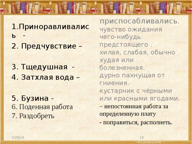 1.Приноравливались - приспосабливались. 2. Предчувствие – чувство ожидания чего-нибудь предстоящего . хилая, слабая, обычно худая или болезненная. 3. Тщедушная - дурно пахнущая от гниения. 4. Затхлая вода – кустарник с чёрными или красными ягодами. – непостоянная работа за определенную плату 5. Бузина - - поправиться, располнеть. 6. Поденная работа 7. Раздобреть 3/25/19  