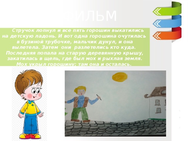 ДИАФИЛЬМ  ДИАФИЛЬМ  ДИАФИЛЬМ     Стручок лопнул и все пять горошин выкатились на детскую ладонь. И вот одна горошина очутилась  в бузиной трубочке, мальчик дунул, и она вылетела. Затем  они  разлетелись кто куда.  Последняя попала на старую деревянную крышу, закатилась в щель, где был мох и рыхлая земля. Мох укрыл горошину; там она и осталась. Ганс –Христиан Андерсен «Пятеро из одного стручка» 3 класс «В»   МОУ «Гимназия №5»   Учитель : Куликова Ирина Николаевна   