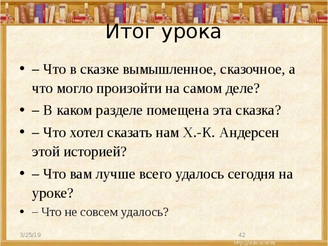 Итог урока – Что в сказке вымышленное, сказочное, а что могло произойти на самом деле? –  В каком разделе помещена эта сказка? – Что хотел сказать нам Х.-К. Андерсен этой историей? – Что вам лучше всего удалось сегодня на уроке? – Что не совсем удалось? 3/25/19  