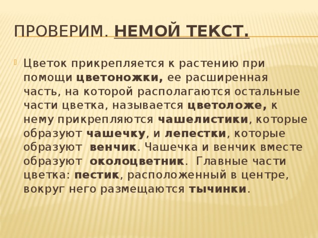Проверим. Немой текст. Цветок прикрепляется к растению при помощи цветоножки, ее расширенная часть, на которой располагаются остальные части цветка, называется цветоложе, к нему прикрепляются чашелистики , которые образуют чашечку , и лепестки , которые образуют венчик . Чашечка и венчик вместе образуют околоцветник . Главные части цветка: пестик , расположенный в центре, вокруг него размещаются тычинки . 