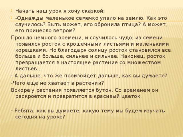 Начать наш урок я хочу сказкой: -Однажды маленькое семечко упало на землю. Как это случилось? Быть может, его обронила птица? А может, его принесло ветром? Прошло немного времени, и случилось чудо: из семени появился росток с крошечными листьями и маленькими корешками. Но благодаря солнцу росток становился все больше и больше, сильнее и сильнее. Наконец, росток превращается в настоящее растение со множеством листьев… - А дальше, что же произойдет дальше, как вы думаете? -Чего ещё не хватает в растении? Вскоре у растения появляется бутон. Со временем он раскроется и превратится в красивый цветок.   - Ребята, как вы думаете, какую тему мы будем изучать сегодня на уроке? 