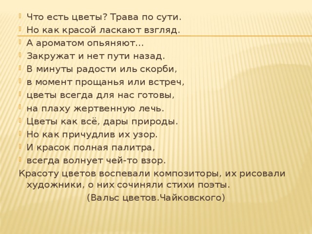 Что есть цветы? Трава по сути. Но как красой ласкают взгляд. А ароматом опьяняют... Закружат и нет пути назад. В минуты радости иль скорби, в момент прощанья или встреч, цветы всегда для нас готовы, на плаху жертвенную лечь. Цветы как всё, дары природы. Но как причудлив их узор. И красок полная палитра, всегда волнует чей-то взор. Красоту цветов воспевали композиторы, их рисовали художники, о них сочиняли стихи поэты. (Вальс цветов.Чайковского) 