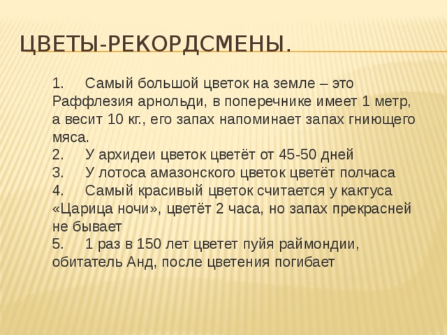 1.     Самый большой цветок на земле – это Раффлезия арнольди, в поперечнике имеет 1 метр, а весит 10 кг., его запах напоминает запах гниющего мяса. 2.     У архидеи цветок цветёт от 45-50 дней 3.     У лотоса амазонского цветок цветёт полчаса 4.     Самый красивый цветок считается у кактуса «Царица ночи», цветёт 2 часа, но запах прекрасней не бывает 5.     1 раз в 150 лет цветет пуйя раймондии, обитатель Анд, после цветения погибает Цветы-рекордсмены. 