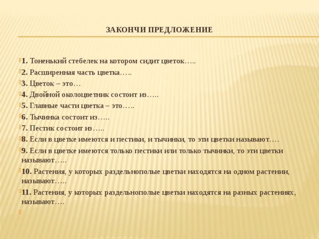 ЗАКОНЧИ ПРЕДЛОЖЕНИЕ    1. Тоненький стебелек на котором сидит цветок….. 2. Расширенная часть цветка….. 3. Цветок – это… 4. Двойной околоцветник состоит из….. 5. Главные части цветка – это….. 6. Тычинка состоит из….. 7. Пестик состоит из….. 8. Если в цветке имеются и пестики, и тычинки, то эти цветки называют…. 9. Если в цветке имеются только пестики или только тычинки, то эти цветки называют….. 10. Растения, у которых раздельнополые цветки находятся на одном растении, называют….. 11. Растения, у которых раздельнополые цветки находятся на разных растениях, называют….     