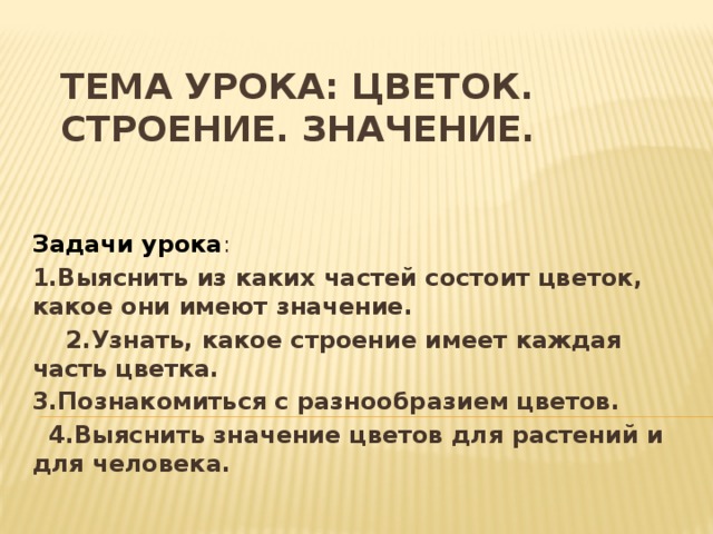 Тема урока: Цветок. Строение. Значение. Задачи урока : 1.Выяснить из каких частей состоит цветок, какое они имеют значение.  2.Узнать, какое строение имеет каждая часть цветка. 3.Познакомиться с разнообразием цветов.  4.Выяснить значение цветов для растений и для человека. 