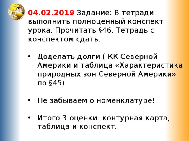 04.02.2019 Задание: В тетради выполнить полноценный конспект урока. Прочитать §46. Тетрадь с конспектом сдать.   Доделать долги ( КК Северной Америки и таблица «Характеристика природных зон Северной Америки» по §45) Не забываем о номенклатуре! Итого 3 оценки: контурная карта, таблица и конспект. Удачи ! 