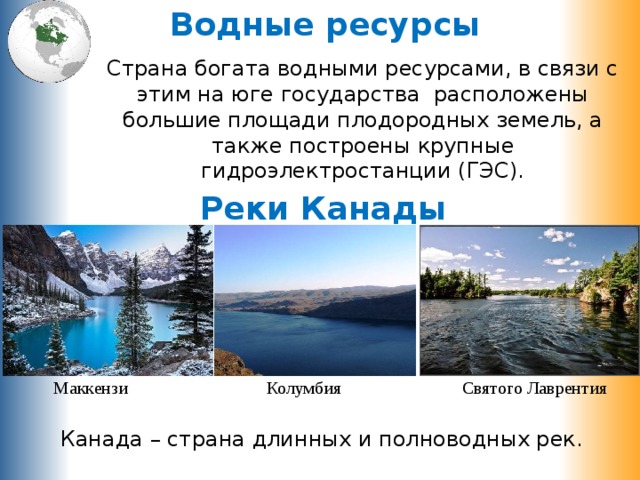 Водные ресурсы Страна богата водными ресурсами, в связи с этим на юге государства расположены большие площади плодородных земель, а также построены крупные гидроэлектростанции (ГЭС). Реки Канады Маккензи Колумбия Святого Лаврентия Канада – страна длинных и полноводных рек. 