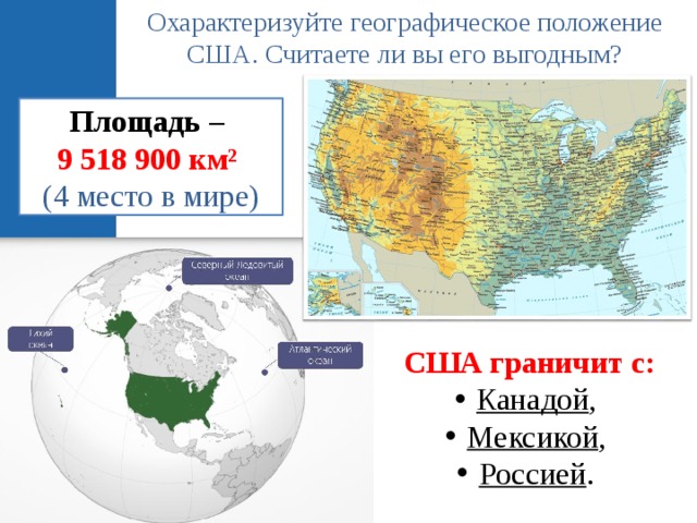Охарактеризуйте географическое положение США. Считаете ли вы его выгодным? Площадь –  9 518 900 км² (4 место в мире) США граничит с: Канадой , Мексикой , Россией . 
