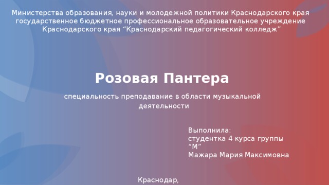 Министерства образования, науки и молодежной политики Краснодарского края государственное бюджетное профессиональное образовательное учреждение  Краснодарского края “Краснодарский педагогический колледж” Розовая Пантера специальность преподавание в области музыкальной деятельности Выполнила: студентка 4 курса группы “М” Мажара Мария Максимовна Краснодар, 2019 г 