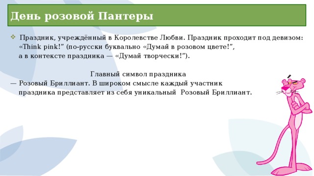 День розовой Пантеры  Праздник, учреждённый в Королевстве Любви. Праздник проходит под девизом:  «Think pink!” (по-русски буквально «Думай в розовом цвете!”,  а в контексте праздника — «Думай творчески!”).        Главный символ праздника — Розовый Бриллиант. В широком смысле каждый участник  праздника представляет из себя уникальный Розовый Бриллиант. 