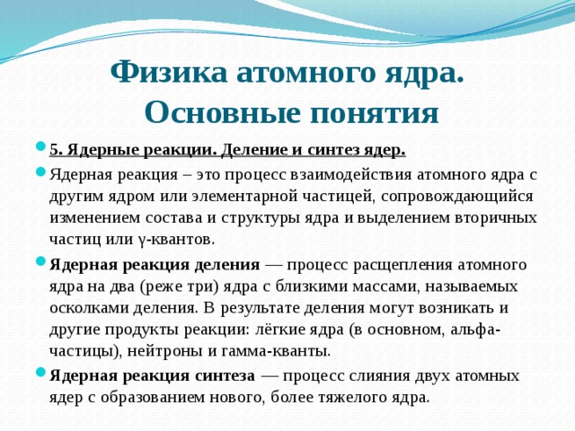 Физика атомного ядра.  Основные понятия 5. Ядерные реакции. Деление и синтез ядер. Ядерная реакция – это процесс взаимодействия атомного ядра с другим ядром или элементарной частицей, сопровождающийся изменением состава и структуры ядра и выделением вторичных частиц или γ-квантов. Ядерная реакция деления  — процесс расщепления атомного ядра на два (реже три) ядра с близкими массами, называемых осколками деления. В результате деления могут возникать и другие продукты реакции: лёгкие ядра (в основном, альфа-частицы), нейтроны и гамма-кванты.  Ядерная реакция синтеза  — процесс слияния двух атомных ядер с образованием нового, более тяжелого ядра. 