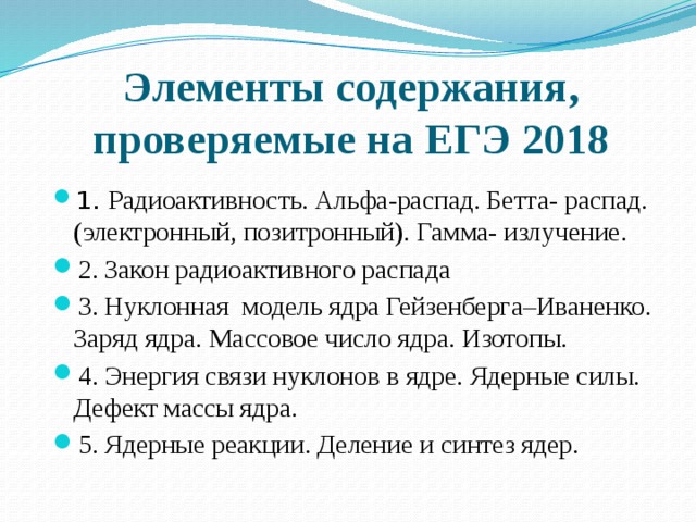 Элементы содержания, проверяемые на ЕГЭ 2018 1. Радиоактивность. Альфа-распад. Бетта- распад. (электронный, позитронный). Гамма- излучение. 2. Закон радиоактивного распада 3. Нуклонная модель ядра Гейзенберга–Иваненко. Заряд ядра. Массовое число ядра. Изотопы. 4. Энергия связи нуклонов в ядре. Ядерные силы. Дефект массы ядра. 5. Ядерные реакции. Деление и синтез ядер. 