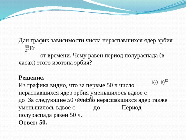 Дан график зависимости числа нераспавшихся ядер эрбия  от времени. Чему равен период полураспада (в часах) этого изотопа эрбия? Решение. Из графика видно, что за первые 50 ч число нераспавшихся ядер эрбия уменьшилось вдвое с до За следующие 50 ч число нераспавшихся ядер также уменьшилось вдвое с до Период полураспада равен 50 ч. Ответ: 50. 