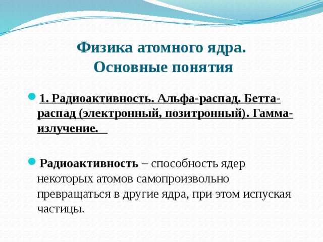 Физика атомного ядра.  Основные понятия 1. Радиоактивность. Альфа-распад. Бетта-распад (электронный, позитронный). Гамма- излучение.   Радиоактивность  – способность ядер некоторых атомов самопроизвольно превращаться в другие ядра, при этом испуская частицы. 