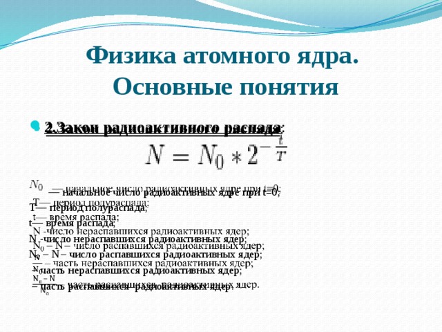 Физика атомного ядра.  Основные понятия   2.Закон радиоактивного распада : — начальное число радиоактивных ядре при t=0; T— период полураспада; t— время распада; N -число нераспавшихся радиоактивных ядер; N 0 – N  – число распавшихся радиоактивных ядер; – часть нераспавшихся радиоактивных ядер; – часть распавшихся радиоактивных ядер. 