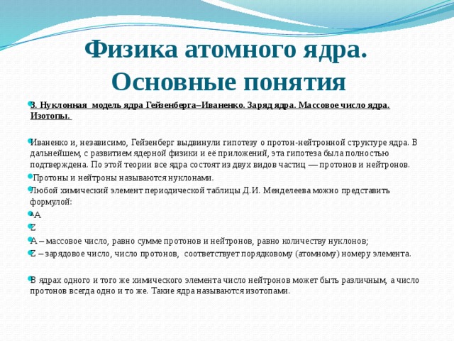 Физика атомного ядра.  Основные понятия 3. Нуклонная модель ядра Гейзенберга–Иваненко. Заряд ядра. Массовое число ядра. Изотопы.   Иваненко и, независимо, Гейзенберг выдвинули гипотезу о протон-нейтронной структуре ядра. В дальнейшем, с развитием ядерной физики и её приложений, эта гипотеза была полностью подтверждена. По этой теории все ядра состоят из двух видов частиц — протонов и нейтронов.   Протоны и нейтроны называются нуклонами. Любой химический элемент периодической таблицы Д.И. Менделеева можно представить формулой: A А Z A – массовое число, равно сумме протонов и нейтронов, равно количеству нуклонов; Z – зарядовое число, число протонов, соответствует порядковому (атомному) номеру элемента.   В ядрах одного и того же химического элемента число нейтронов может быть различным, а число протонов всегда одно и то же. Такие ядра называются изотопами. 