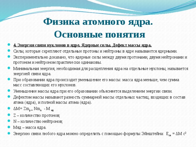 Физика атомного ядра.  Основные понятия 4. Энергия связи нуклонов в ядре. Ядерные силы. Дефект массы ядра.   Силы, которые скрепляют отдельные протоны и нейтроны в ядре называются ядерными. Экспериментально доказано, что ядерные силы между двумя протонами, двумя нейтронами и протоном и нейтроном практически одинаковы. Минимальная энергия, необходимая для расщепления ядра на отдельные нуклоны, называется энергией связи ядра.  При образовании ядра происходит уменьшение его массы: масса ядра меньше, чем сумма масс составляющих его нуклонов. Уменьшение массы ядра при его образовании объясняется выделением энергии связи. Дефектом массы называют разность суммарной массы отдельных частиц, входящих в состав атома (ядра), и полной массы атома (ядра).   ΔM= Zm p + Nm n - M яд Z – количество протонов; N – количество нейтронов; Мяд – масса ядра. Энергию связи любого ядра можно определить с помощью формулы Эйнштейна: Е св = ΔM с 2 