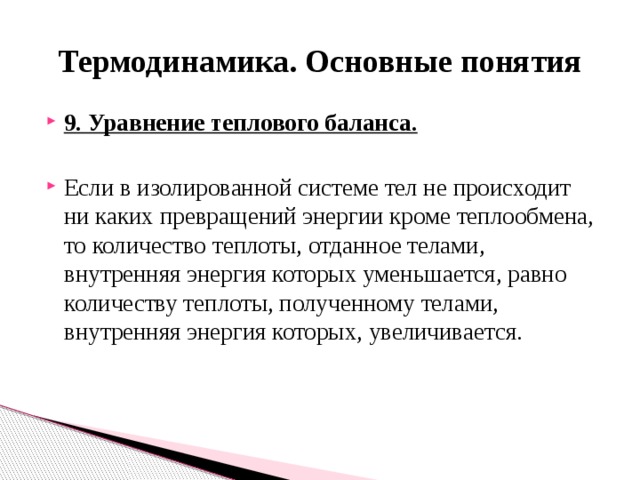 Термодинамика. Основные понятия 9. Уравнение теплового баланса. Если в изолированной системе тел не происходит ни каких превращений энергии кроме теплообмена, то количество теплоты, отданное телами, внутренняя энергия которых уменьшается, равно количеству теплоты, полученному телами, внутренняя энергия которых, увеличивается. 