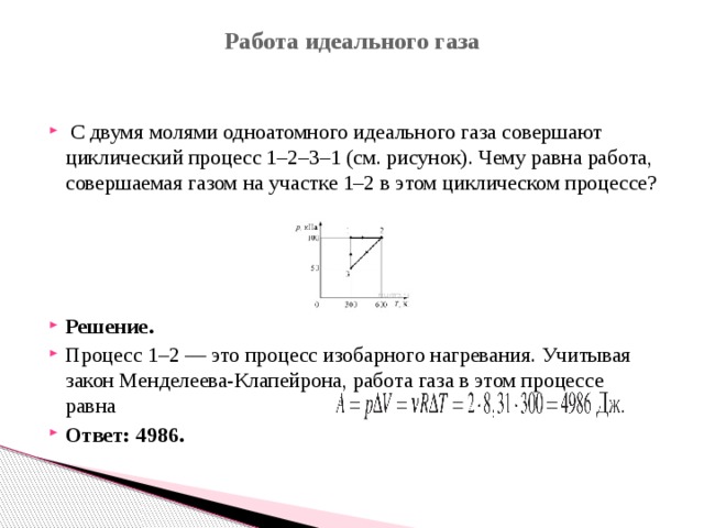 Работа идеального газа     С двумя молями одноатомного идеального газа совершают циклический процесс 1–2–3–1 (см. рисунок). Чему равна работа, совершаемая газом на участке 1–2 в этом циклическом процессе? Решение. Процесс 1–2 — это процесс изобарного нагревания. Учитывая закон Менделеева-Клапейрона, работа газа в этом процессе равна  Ответ: 4986. 