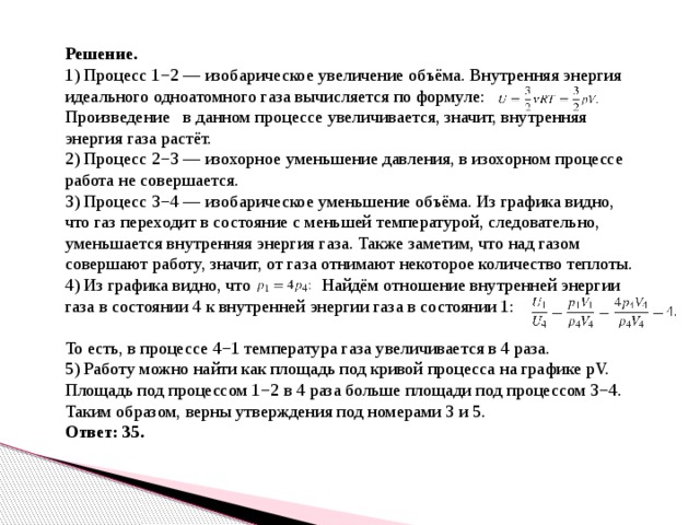 Решение. 1) Процесс 1−2 — изобарическое увеличение объёма. Внутренняя энергия идеального одноатомного газа вычисляется по формуле: Произведение в данном процессе увеличивается, значит, внутренняя энергия газа растёт. 2) Процесс 2−3 — изохорное уменьшение давления, в изохорном процессе работа не совершается. 3) Процесс 3−4 — изобарическое уменьшение объёма. Из графика видно, что газ переходит в состояние с меньшей температурой, следовательно, уменьшается внутренняя энергия газа. Также заметим, что над газом совершают работу, значит, от газа отнимают некоторое количество теплоты. 4) Из графика видно, что Найдём отношение внутренней энергии газа в состоянии 4 к внутренней энергии газа в состоянии 1: То есть, в процессе 4−1 температура газа увеличивается в 4 раза. 5) Работу можно найти как площадь под кривой процесса на графике pV. Площадь под процессом 1−2 в 4 раза больше площади под процессом 3−4. Таким образом, верны утверждения под номерами 3 и 5. Ответ: 35. 