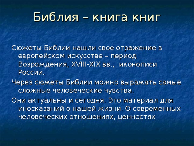 Библия – книга книг   Сюжеты Библии нашли свое отражение в европейском искусстве – период Возрождения, XVIII - XIX вв., иконописи России. Через сюжеты Библии можно выражать самые сложные человеческие чувства. Они актуальны и сегодня. Это материал для иносказаний о нашей жизни. О современных человеческих отношениях, ценностях 