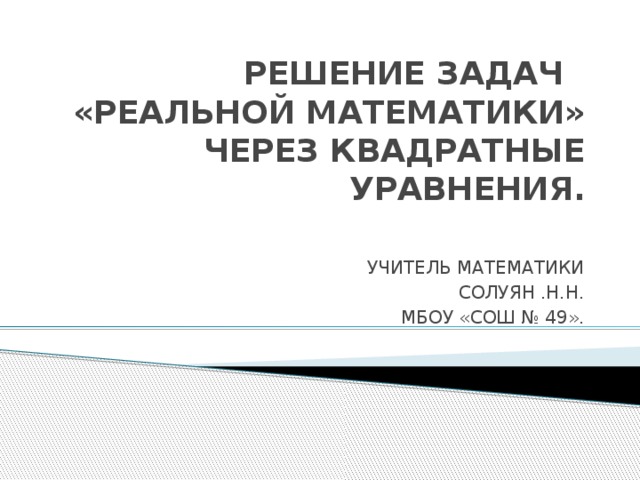  РЕШЕНИЕ ЗАДАЧ  «РЕАЛЬНОЙ МАТЕМАТИКИ» ЧЕРЕЗ КВАДРАТНЫЕ УРАВНЕНИЯ. УЧИТЕЛЬ МАТЕМАТИКИ СОЛУЯН .Н.Н. МБОУ «СОШ № 49». 