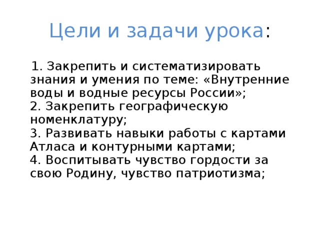 Цели и задачи урока :  1. Закрепить и систематизировать знания и умения по теме: «Внутренние воды и водные ресурсы России»;  2. Закрепить географическую номенклатуру;  3. Развивать навыки работы с картами Атласа и контурными картами;  4. Воспитывать чувство гордости за свою Родину, чувство патриотизма;   