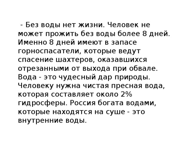  - Без воды нет жизни. Человек не может прожить без воды более 8 дней. Именно 8 дней имеют в запасе горноспасатели, которые ведут спасение шахтеров, оказавшихся отрезанными от выхода при обвале. Вода - это чудесный дар природы. Человеку нужна чистая пресная вода, которая составляет около 2% гидросферы. Россия богата водами, которые находятся на суше - это внутренние воды. 