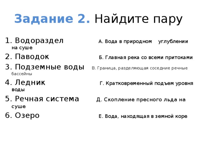 Задание 2. Найдите пару 1. Водораздел А. Вода в природном углублении на суше 2. Паводок Б. Главная река со всеми притоками 3. Подземные воды В. Граница, разделяющая соседние речные бассейны 4. Ледник Г. Кратковременный подъем уровня воды 5. Речная система Д. Скопление пресного льда на суше 6. Озеро Е. Вода, находящая в земной коре   