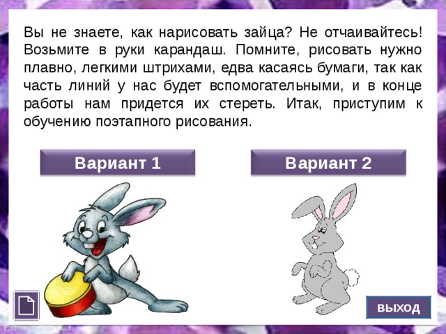 Вы не знаете, как нарисовать зайца? Не отчаивайтесь! Возьмите в руки карандаш. Помните, рисовать нужно плавно, легкими штрихами, едва касаясь бумаги, так как часть линий у нас будет вспомогательными, и в конце работы нам придется их стереть. Итак, приступим к обучению поэтапного рисования. Вариант 1 Вариант 2 ВЫХОД 