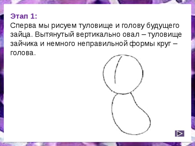 Этап 1:  Сперва мы рисуем туловище и голову будущего зайца. Вытянутый вертикально овал – туловище зайчика и немного неправильной формы круг – голова. 