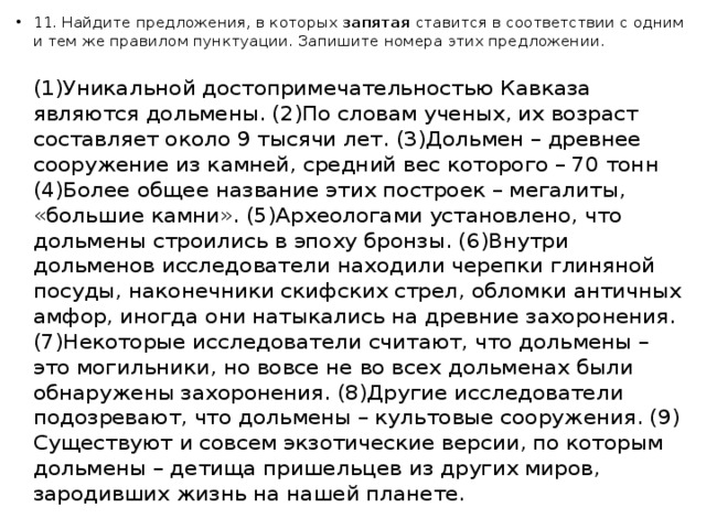 11. Найдите предложения, в которых  запятая  ставится в соответствии с одним и тем же правилом пунктуации. Запишите номера этих предложении.   (1)Уникальной достопримечательностью Кавказа являются дольмены. (2)По словам ученых, их возраст составляет около 9 тысячи лет. (3)Дольмен – древнее сооружение из камней, средний вес которого – 70 тонн (4)Более общее название этих построек – мегалиты, «большие камни». (5)Археологами установлено, что дольмены строились в эпоху бронзы. (6)Внутри дольменов исследователи находили черепки глиняной посуды, наконечники скифских стрел, обломки античных амфор, иногда они натыкались на древние захоронения.  (7)Некоторые исследователи считают, что дольмены – это могильники, но вовсе не во всех дольменах были обнаружены захоронения. (8)Другие исследователи подозревают, что дольмены – культовые сооружения. (9) Существуют и совсем экзотические версии, по которым дольмены – детища пришельцев из других миров, зародивших жизнь на нашей планете.   