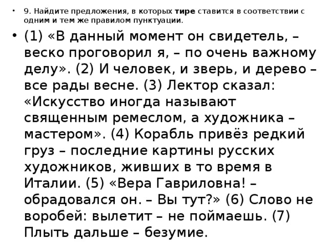 9. Найдите предложения, в которых  тире  ставится в соответствии с одним и тем же правилом пунктуации. (1) «В данный момент он свидетель, – веско проговорил я, – по очень важному делу». (2) И человек, и зверь, и дерево – все рады весне. (3) Лектор сказал: «Искусство иногда называют священным ремеслом, а художника – мастером». (4) Корабль привёз редкий груз – последние картины русских художников, живших в то время в Италии. (5) «Вера Гавриловна! – обрадовался он. – Вы тут?» (6) Слово не воробей: вылетит – не поймаешь. (7) Плыть дальше – безумие. 