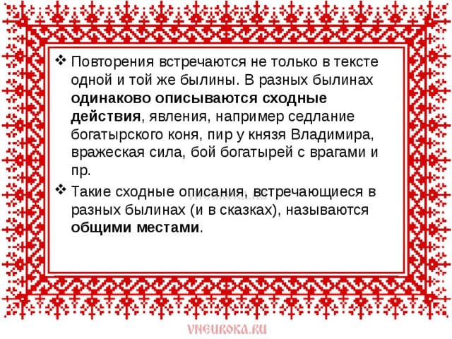 Повторения встречаются не только в тексте одной и той же былины. В разных былинах одинаково описываются сходные действия , явления, например седлание богатырского коня, пир у князя Владимира, вражеская сила, бой богатырей с врагами и пр. Такие сходные описания, встречающиеся в разных былинах (и в сказках), называются общими местами . 