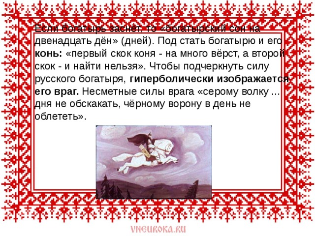  Если богатырь заснёт, то «богатырский сон на двенадцать дён» (дней). Под стать богатырю и его конь: «первый скок коня - на много вёрст, а второй скок - и найти нельзя». Чтобы подчеркнуть силу русского богатыря, гиперболически изображается его враг. Несметные силы врага «серому волку ... дня не обскакать, чёрному ворону в день не облететь». 