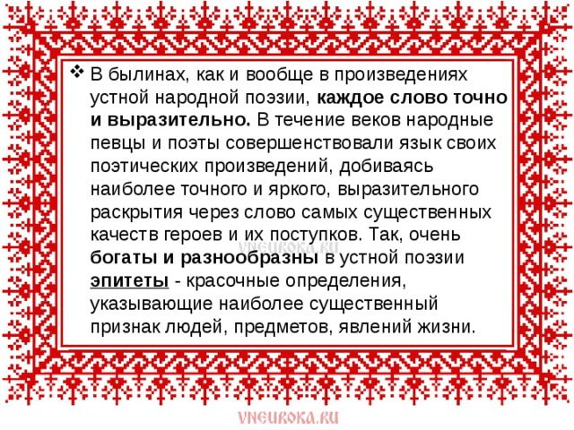 В былинах, как и вообще в произведениях устной народной поэзии, каждое слово точно и выразительно. В течение веков народные певцы и поэты совершенствовали язык своих поэтических произведений, добиваясь наиболее точного и яркого, выразительного раскрытия через слово самых существенных качеств героев и их поступков. Так, очень богаты и разнообразны в устной поэзии эпитеты - красочные определения, указывающие наиболее существенный признак людей, предметов, явлений жизни. 