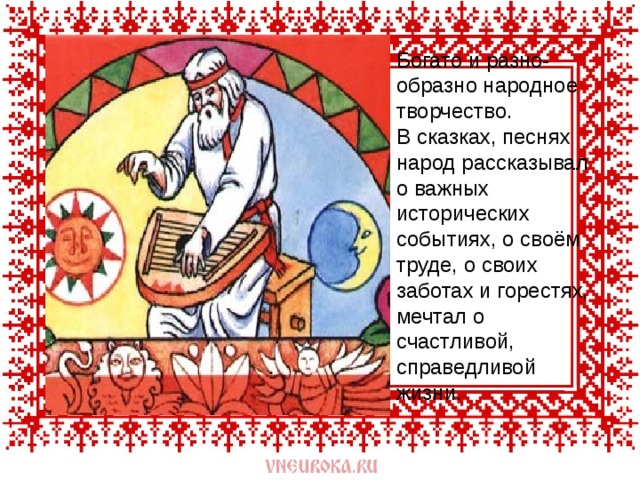  Богато и разно-образно народное творчество.  В сказках, песнях народ рассказывал о важных исторических событиях, о своём труде, о своих заботах и горестях, мечтал о счастливой, справедливой жизни.   