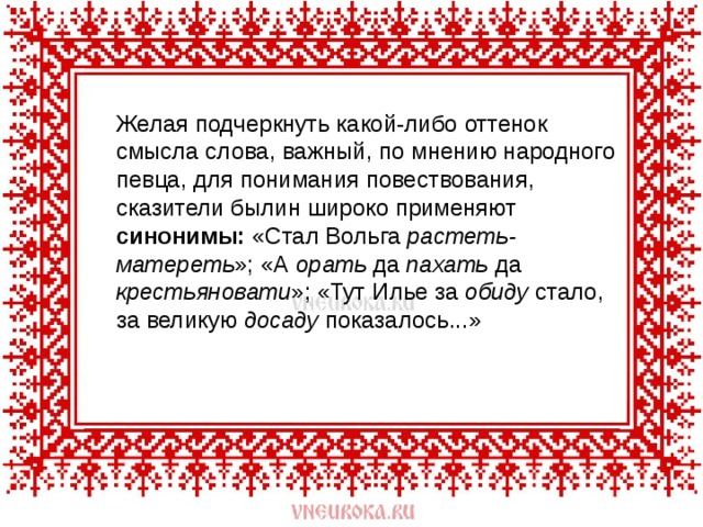  Желая подчеркнуть какой-либо оттенок смысла слова, важный, по мнению народного певца, для понимания повествования, сказители былин широко применяют синонимы: «Стал Вольга растеть-матереть »; «А орать да пахать да крестьяновати »; «Тут Илье за обиду стало, за великую досаду показалось...» 