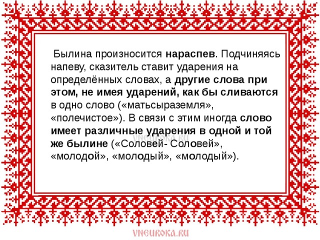  Былина произносится нараспев . Подчиняясь напеву, сказитель ставит ударения на определённых словах, а другие слова при этом, не имея ударений, как бы сливаются в одно слово («матьсыраземля», «полечистое»). В связи с этим иногда слово имеет различные ударения в одной и той же былине («Солов е й- Сол о вей», «молод о й», «мол о дый», «м о лодый»). 