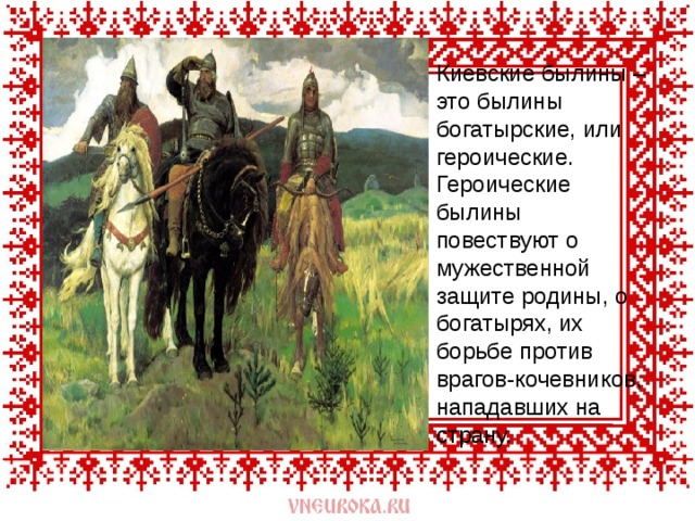 Киевские былины – это былины богатырские, или героические. Героические былины повествуют о мужественной защите родины, о богатырях, их борьбе против врагов-кочевников, нападавших на страну. 