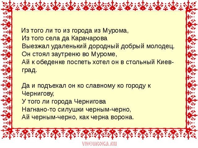  Из того ли то из города из Мурома,  Из того села да Карачарова  Выезжал удаленький дородный добрый молодец.  Он стоял заутреню во Муроме,  Ай к обеденке поспеть хотел он в стольный Киев-град.   Да и подъехал он ко славному ко городу к Чернигову,  У того ли города Чернигова  Нагнано-то силушки черным-черно,  Ай черным-черно, как черна ворона. 