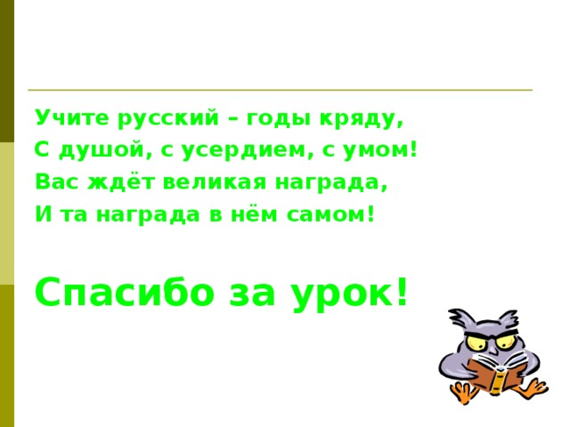 Учите русский – годы кряду, С душой, с усердием, с умом! Вас ждёт великая награда, И та награда в нём самом!  Спасибо за урок!  