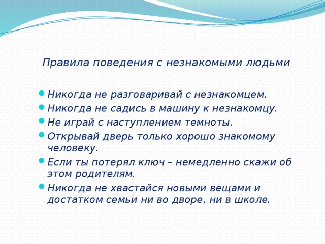 Правила поведения с незнакомыми людьми Никогда не разговаривай с незнакомцем. Никогда не садись в машину к незнакомцу. Не играй с наступлением темноты. Открывай дверь только хорошо знакомому человеку. Если ты потерял ключ – немедленно скажи об этом родителям. Никогда не хвастайся новыми вещами и достатком семьи ни во дворе, ни в школе. 