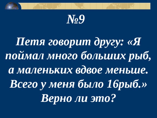 № 9  Петя говорит другу: «Я поймал много больших рыб, а маленьких вдвое меньше. Всего у меня было 16рыб.» Верно ли это? 