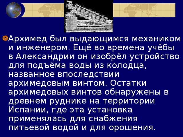 Архимед был выдающимся механиком и инженером. Ещё во времена учёбы в Александрии он изобрёл устройство для подъёма воды из колодца, названное впоследствии архимедовым винтом. Остатки архимедовых винтов обнаружены в древнем руднике на территории Испании, где эта установка применялась для снабжения питьевой водой и для орошения. 