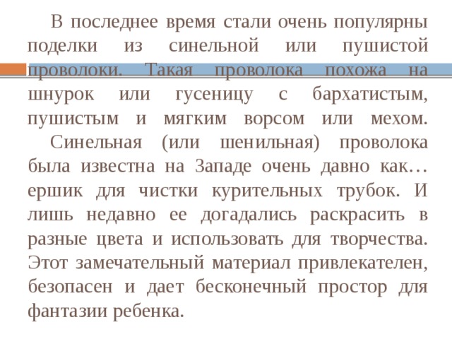  В последнее время стали очень популярны поделки из синельной или пушистой проволоки. Такая проволока похожа на шнурок или гусеницу с бархатистым, пушистым и мягким ворсом или мехом.   Синельная (или шенильная) проволока была известна на Западе очень давно как… ершик для чистки курительных трубок. И лишь недавно ее догадались раскрасить в разные цвета и использовать для творчества. Этот замечательный материал привлекателен, безопасен и дает бесконечный простор для фантазии ребенка. 